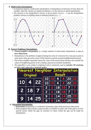 ii. Multivariate Interpolation:
• In numerical analysis, multivariate interpolation is interpolation on functions of more than one
variable; when the variants are spatial coordinates, it is also known as spatial interpolation.
• The function to be interpolated is known at given points (xi,yi,zi,….) and the interpolation
problem consists of yielding values at arbitrary points(x,y,z,…).
iii. Nearest Neighbour Interpolation:
• Nearest-neighbor interpolation is a simple method of multivariate interpolation in one or
more dimensions.
• Interpolation is the problem of approximating the value of a function for a non-given point in
some space when given the value of that function in points around (neighboring) that point.
• The nearest neighbor algorithm selects the value of the nearest point and does not consider the
values of neighboring points at all, yielding a piecewise-constant interpolant.
• The algorithm is very simple to implement and is commonly used in real-time 3D rendering
to select color values for a textured surface.
iv. Polynomial Interpolation:
• Polynomial interpolation is a method of estimating values between known data points.
• When graphical data contains a gap, but data is available on either side of the gap or at a few
specific points within the gap, an estimate of values within the gap can be made by
interpolation.
 
