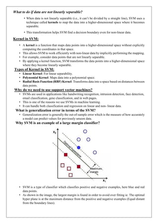 What to do if data are not linearly separable?
• When data is not linearly separable (i.e., it can’t be divided by a straight line), SVM uses a
technique called kernels to map the data into a higher-dimensional space where it becomes
separable.
• This transformation helps SVM find a decision boundary even for non-linear data.
Kernel in SVM:
• A kernel is a function that maps data points into a higher-dimensional space without explicitly
computing the coordinates in that space.
• This allows SVM to work efficiently with non-linear data by implicitly performing the mapping.
• For example, consider data points that are not linearly separable.
• By applying a kernel function, SVM transforms the data points into a higher-dimensional space
where they become linearly separable.
Types of Kernel in SVM:
• Linear Kernel: For linear separability.
• Polynomial Kernel: Maps data into a polynomial space.
• Radial Basis Function (RBF) Kernel: Transforms data into a space based on distances between
data points.
Why do we need to use support vector machines?
• SVMs are used in applications like handwriting recognition, intrusion detection, face detection,
email classification, gene classification, and in web pages.
• This is one of the reasons we use SVMs in machine learning.
• It can handle both classification and regression on linear and non- linear data.
What is generalization error in terms of the SVM?
• Generalization error is generally the out-of-sample error which is the measure of how accurately
a model can predict values for previously unseen data.
Why SVM is an example of a large margin classifier?
• SVM is a type of classifier which classifies positive and negative examples, here blue and red
data points.
• As shown in the image, the largest margin is found in order to avoid over fitting ie. The optimal
hyper plane is at the maximum distance from the positive and negative examples (Equal distant
from the boundary lines).
 