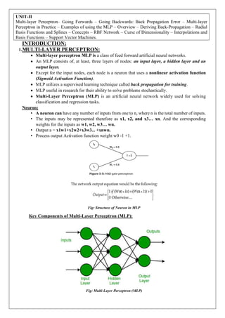 UNIT-II
Multi-layer Perceptron– Going Forwards – Going Backwards: Back Propagation Error – Multi-layer
Perceptron in Practice – Examples of using the MLP – Overview – Deriving Back-Propagation – Radial
Basis Functions and Splines – Concepts – RBF Network – Curse of Dimensionality – Interpolations and
Basis Functions – Support Vector Machines.
INTRODUCTION:
1.MULTI-LAYER PERCEPTRON:
 Multi-layer perceptron MLP is a class of feed forward artificial neural networks.
 An MLP consists of, at least, three layers of nodes: an input layer, a hidden layer and an
output layer.
 Except for the input nodes, each node is a neuron that uses a nonlinear activation function
(Sigmoid Activation Function).
 MLP utilizes a supervised learning technique called back propagation for training.
 MLP useful in research for their ability to solve problems stochastically.
 Multi-Layer Perceptron (MLP) is an artificial neural network widely used for solving
classification and regression tasks.
Neuron:
• A neuron can have any number of inputs from one to n, where n is the total number of inputs.
• The inputs may be represented therefore as x1, x2, and x3… xn. And the corresponding
weights for the inputs as w1, w2, w3… wn.
• Output a = x1w1+x2w2+x3w3... +xnwn.
• Process output Activation function weight w0 -1 +1.
Fig: Structure of Neuron in MLP
Key Components of Multi-Layer Perceptron (MLP):
Fig: Multi-Layer Perceptron (MLP)
 