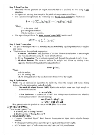 Step 2: Loss Function
 Once the network generates an output, the next step is to calculate the loss using a loss
function.
 In supervised learning, this compares the predicted output to the actual label.
 For a classification problem, the commonly used binary cross-entropy loss function is:
Where,
Yi is the actual label.
y^i is the predicted label.
N is the number of samples.
 For regression problems, the mean squared error (MSE) is often used:
Step 3: Back Propagation
 The goal of training an MLP is to minimize the loss function by adjusting the network’s weights
and biases.
 This is achieved through back propagation:
1. Gradient Calculation: The gradients of the loss function with respect to each weight
and bias are calculated using the chain rule of calculus.
2. Error Propagation: The error is propagated back through the network, layer by layer.
3. Gradient Descent: The network updates the weights and biases by moving in the
opposite direction of the gradient to reduce the loss:
w=w–η⋅∂w∂L
Where:
w is the weight.
η is the learning rate.
∂L∂w is the gradient of the loss function with respect to the weight.
Step 4: Optimization
 MLPs rely on optimization algorithms to iteratively refine the weights and biases during
training. Popular optimization methods include:
1. Stochastic Gradient Descent (SGD): Updates the weights based on a single sample or
a small batch of data:
w=w–η⋅∂w∂L
2. Adam Optimizer: An extension of SGD that incorporates momentum and adaptive
learning rates for more efficient training:
mt= β1mt−1+ (1–β1) ⋅gt
vt = β2vt−1+(1–β2)⋅gt2
Here, gt represents the gradient at time t, and β1, β2are decay rates.
3. TYPES OF PASS:
There are two types of Pass:
1. Forward pass or Going Forward
2. Backward pass or Going Backward
i. GOING FORWARDS:
 Compute “Functional Signal", Feed forward Propagation of input pattern signals through
network.
 Working out what the outputs are for the given inputs and the current weights.
 MLP with two layers of nodes, make one with 3, or 4, or 20 layers of nodes.
 