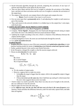  Recall (forward) algorithm through the network computing the activations of one layer of
neurons and using those as the inputs for the next layer.
 Then use these inputs and the first level of weights to calculate the activations of the hidden
layer, and then use those activations and the next set of weights to calculate the activations of
the output layer.
 The outputs of the network, can compare them to the targets and compute the error.
o Biases: Need to include a bias input to each neuron.
 Give an extra input that is permanently set to -1, and adjusting the weights to each neuron as
part of the training.
 Thus, each neuron in the network (whether it is a hidden layer or the output) has 1 extra input,
with fixed value.
ii. GOING BACKWARDS: BACK PROPAGATION ERROR:
 Going backward also called Back Propagation of ERROR.
 Compute, “Error Signals”, Propagates the error backwards through network staring at output
unit (where the error is the difference between actual and desire Output.
 Updating the weights according to the error, which is a function of the difference between the
outputs and the targets.
 In back-propagation of error, the errors are sent backwards through the network.
 It is a form of gradient descent.
Gradient Descent:
• Gradient Descent is known as one of the most commonly used optimization algorithms to train
machine learning models by means of minimizing errors between actual and expected results.
• Further, gradient descent is also used to train Neural Networks.
• In the Perceptron, changed the weights so that the neurons targets achieved.
• Choose an error function for each neuron
K: Ek = YK − tk (or)
Where,
K is Error
EK is Actual Output
YK is Expected Output
Where,
 N is the number of output nodes.
• However, suppose that we make two errors.
• In the first, the target is bigger than the output, while in the second the output is bigger
than the target.
• If these two errors are the same size, then if add them up could get 0, which means that
the error value suggests that no error was made.
• Tried to make it as small as possible. Since there was only one set of weights in the network,
this was sufficient to train the network.
• Need to make all errors have the same sign.
• In few different ways, but the one that will turn out to be best is the sum-of-squares error
function, which calculates the difference between y and t for each node, squares them, and adds
them all together:
 