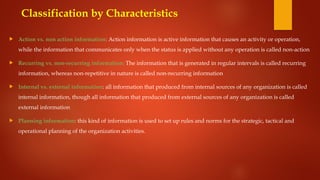  Action vs. non action information: Action information is active information that causes an activity or operation,
while the information that communicates only when the status is applied without any operation is called non-action
 Recurring vs. non-recurring information: The information that is generated in regular intervals is called recurring
information, whereas non-repetitive in nature is called non-recurring information
 Internal vs. external information: all information that produced from internal sources of any organization is called
internal information, though all information that produced from external sources of any organization is called
external information
 Planning information: this kind of information is used to set up rules and norms for the strategic, tactical and
operational planning of the organization activities.
Classification by Characteristics
 