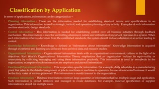 Classification by Application
In terms of applications, information can be categorized as −
• Planning Information − These are the information needed for establishing standard norms and specifications in an
organization. This information is used in strategic, tactical, and operation planning of any activity. Examples of such information
are time standards, design standards.
• Control Information − This information is needed for establishing control over all business activities through feedback
mechanism. This information is used for controlling attainment, nature and utilization of important processes in a system. When
such information reflects a deviation from the established standards, the system should induce a decision or an action leading to
control.
• Knowledge Information − Knowledge is defined as "information about information". Knowledge information is acquired
through experience and learning and collected from archival data and research studies.
• Organizational Information − Organizational information deals with an organization's environment, culture in the light of its
objectives. Karl Weick's Organizational Information Theory emphasizes that an organization reduces its equivocality or
uncertainty by collecting, managing and using these information prudently. This information is used by everybody in the
organization; examples of such information are employee and payroll information.
• Functional/Operational Information − This is operation specific information. For example, daily schedules in a manufacturing
plant that refers to the detailed assignment of jobs to machines or machines to operators. In a service-oriented business, it would
be the duty roster of various personnel. This information is mostly internal to the organization.
• Database Information − Database information construes large quantities of information that has multiple usage and application.
Such information is stored, retrieved and managed to create databases. For example, material specification or supplier
information is stored for multiple users.
 