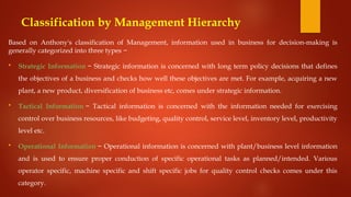 Classification by Management Hierarchy
Based on Anthony's classification of Management, information used in business for decision-making is
generally categorized into three types −
 Strategic Information − Strategic information is concerned with long term policy decisions that defines
the objectives of a business and checks how well these objectives are met. For example, acquiring a new
plant, a new product, diversification of business etc, comes under strategic information.
 Tactical Information − Tactical information is concerned with the information needed for exercising
control over business resources, like budgeting, quality control, service level, inventory level, productivity
level etc.
 Operational Information − Operational information is concerned with plant/business level information
and is used to ensure proper conduction of specific operational tasks as planned/intended. Various
operator specific, machine specific and shift specific jobs for quality control checks comes under this
category.
 