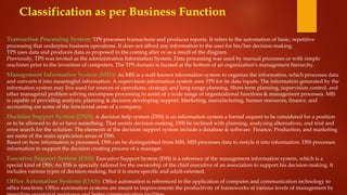 Classification as per Business Function
Transaction Processing System: TPS processes transactions and produces reports. It refers to the automation of basic, repetitive
processing that underpins business operations. It does not afford any information to the user for his/her decision-making.
TPS uses data and produces data as proposed in the coming after or as a result of the diagram.
Previously, TPS was invited as the administration Information System. Data processing was used by manual processes or with simple
machines prior to the invention of computers. The TPS domain is located at the bottom of an organization's management hierarchy.
Management Information System (MIS): As MIS is a well-known information system to organize the information, which processes data
and converts it into meaningful information. A supervision information system uses TPS for its data inputs. The information generated by the
information system may live used for sources of operations, strategic and long-range planning. Short-term planning, supervision control, and
other managerial problem solving encompass processing in assist of a wide range of organizational functions & management processes. MIS
is capable of providing analysis, planning & decision developing support. Marketing, manufacturing, human resources, finance, and
accounting are some of the functional areas of a company.
Decision Support System (DSS): A decision help system (DSS) is an information system a formal request to be considered for a position
or to be allowed to do or have something. That assists decision-making. DSS be inclined with planning, analyzing alternatives, and trial and
error search for the solution. The elements of the decision support system include a database & software. Finance, Production, and marketing
are some of the main application areas of DSS.
Based on how information is processed, DSS can be distinguished from MIS. MIS processes data to restyle it into information. DSS processes
information to support the decision creating process of a manager.
Executive Support System (ESS): Executive Support System (ESS) is a reference of the management information system, which is a
special kind of DSS; An ESS is specially tailored for the ownership of the chief executive of an association to support his decision-making. It
includes various types of decision-making, but it is more specific and adult-oriented.
Office Automation Systems (OAS): Office automation is referenced to the application of computes and communication technology to
office functions. Office automation systems are meant to improvements the productivity of frameworks at various levels of management by
 