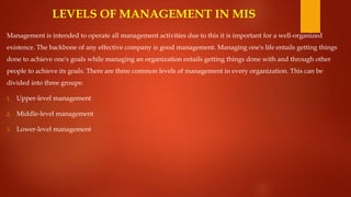LEVELS OF MANAGEMENT IN MIS
Management is intended to operate all management activities due to this it is important for a well-organized
existence. The backbone of any effective company is good management. Managing one's life entails getting things
done to achieve one's goals while managing an organization entails getting things done with and through other
people to achieve its goals. There are three common levels of management in every organization. This can be
divided into three groups:
1. Upper-level management
2. Middle-level management
3. Lower-level management
 