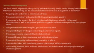 3) Lower-Level Management
The lower level is responsible for day-to-day operational activity and its control and requires knowledge
to function. The following are the core functionalities of lower level management in a company:
 Assigning roles and duties to operational activities.
 They ensure consistency and accountability to ensure production quantity.
 They convey to the workers the firm's priorities and objectives as set out by higher-level
administrators, as well as suggestions, guidelines, appeals, and information pertaining to employee
issues.
 They provide staff with training and guidance on a daily basis.
 They provide higher-level supervisors with periodic worker reports.
 They assign roles and responsibilities to staff members.
 They provide day-to-day guidance and instruction to employees.
 They control the quality and quantity of productive products.
 They are also tasked with establishing positive relationships within the company.
 They convey problems, ideas, worker's opinions and recommendations from employees to higher
level management.
 