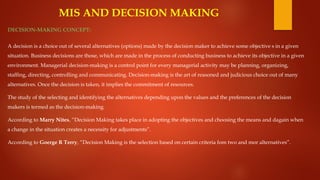 MIS AND DECISION MAKING
DECISION-MAKING CONCEPT:
A decision is a choice out of several alternatives (options) made by the decision maker to achieve some objective s in a given
situation. Business decisions are those, which are made in the process of conducting business to achieve its objective in a given
environment. Managerial decision-making is a control point for every managerial activity may be planning, organizing,
staffing, directing, controlling and communicating. Decision-making is the art of reasoned and judicious choice out of many
alternatives. Once the decision is taken, it implies the commitment of resources.
The study of the selecting and identifying the alternatives depending upon the values and the preferences of the decision
makers is termed as the decision-making.
According to Marry Nites, “Decision Making takes place in adopting the objectives and choosing the means and dagain when
a change in the situation creates a necessity for adjustments”.
According to Goerge R Terry, “Decision Making is the selection based on certain criteria fom two and mor alternatives”.
 