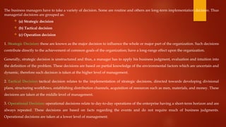 The business managers have to take a variety of decision. Some are routine and others are long-term implementation decision. Thus
managerial decisions are grouped as:
 (a) Strategic decision
 (b) Tactical decision
 (c) Operation decision
1. Strategic Decision: these are known as the major decision to influence the whole or major part of the organization. Such decisions
contribute directly to the achievement of common goals of the organization; have a long-range effect upon the organization.
Generally, strategic decision is unstructured and thus, a manager has to apply his business judgment, evaluation and intuition into
the definition of the problem. These decisions are based on partial knowledge of the environmental factors which are uncertain and
dynamic, therefore such decision is taken at the higher level of management.
2. Tactical Decision: tactical decision relates to the implementation of strategic decisions, directed towards developing divisional
plans, structuring workflows, establishing distribution channels, acquisition of resources such as men, materials, and money. These
decisions are taken at the middle level of management.
3. Operational Decision: operational decisions relate to day-to-day operations of the enterprise having a short-term horizon and are
always repeated. These decisions are based on facts regarding the events and do not require much of business judgments.
Operational decisions are taken at a lower level of management.
 