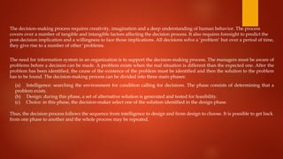 The decision-making process requires creativity, imagination and a deep understanding of human behavior. The process
covers over a number of tangible and intangible factors affecting the decision process. It also requires foresight to predict the
post-decision implication and a willingness to face those implications. All decisions solve a ‘problem’ but over a period of time,
they give rise to a number of other ‘problems.
The need for information system in an organization is to support the decision-making process. The managers must be aware of
problems before a decision can be made. A problem exists when the real situation is different than the expected one. After the
problem has been identified, the cause of the existence of the problem must be identified and then the solution to the problem
has to be found. The decision-making process can be divided into three main phases:
(a) Intelligence: searching the environment for condition calling for decisions. The phase consists of determining that a
problem exists.
(b) Design: during this phase, a set of alternative solution is generated and tested for feasibility.
(c) Choice: in this phase, the decision-maker select one of the solution identified in the design phase.
Thus, the decision process follows the sequence from intelligence to design and from design to choose. It is possible to get back
from one phase to another and the whole process may be repeated.
 