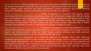 • Senior management. Senior management is concerned with general yet timely information on changes in
the industry and society at large that may affect both the long-term and near-term future of the firm, the
firm’s strategic goals, short-term and future performance, specific bottlenecks and trouble affecting
operational capabilities, and the overall ability of the firm to achieve its objectives.
• Middle management and project teams. Middle management is concerned with specific, timely
information about firm performance, including revenue and cost reduction targets, and with developing
plans and budgets to meet strategic goals established by senior management. This group needs to make
important decisions about allocating resources, developing short-range plans, and monitoring the
performance of departments, task forces, teams, and special project groups. Often the work of middle
managers is accomplished in teams or small groups of managers working on a task.
• Operational management and project teams. Operational management monitors the performance of each
subunit of the firm and manages individual employees. Operational managers are in charge of specific
projects and allocate resources within the project budget, establish schedules, and make personnel
decisions. Operational work may also be accomplished through teams.
• Individual employees. Employees try to fulfill the objectives of managers above them, following
established rules and procedures for their routine activities. Increasingly, however, employees are granted
much broader responsibilities and decision-making authority based on their own best judgment and
information in corporate systems. Employees may be making decisions about specific vendors, customers,
and other employees. Because employees interact directly with the public, how well they make their
decisions can directly impact the firm’s revenue streams.
 