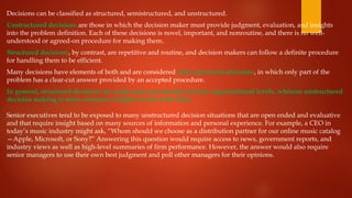 Decisions can be classified as structured, semistructured, and unstructured.
Unstructured decisions are those in which the decision maker must provide judgment, evaluation, and insights
into the problem definition. Each of these decisions is novel, important, and nonroutine, and there is no well-
understood or agreed-on procedure for making them.
Structured decisions, by contrast, are repetitive and routine, and decision makers can follow a definite procedure
for handling them to be efficient.
Many decisions have elements of both and are considered semi structured decisions, in which only part of the
problem has a clear-cut answer provided by an accepted procedure.
In general, structured decisions are made more prevalently at lower organizational levels, whereas unstructured
decision making is more common at higher levels of the firm.
Senior executives tend to be exposed to many unstructured decision situations that are open ended and evaluative
and that require insight based on many sources of information and personal experience. For example, a CEO in
today’s music industry might ask, “Whom should we choose as a distribution partner for our online music catalog
—Apple, Microsoft, or Sony?” Answering this question would require access to news, government reports, and
industry views as well as high-level summaries of firm performance. However, the answer would also require
senior managers to use their own best judgment and poll other managers for their opinions.
 