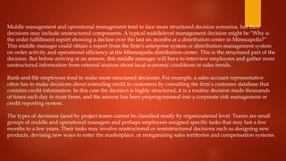 Middle management and operational management tend to face more structured decision scenarios, but their
decisions may include unstructured components. A typical middlelevel management decision might be “Why is
the order fulfillment report showing a decline over the last six months at a distribution center in Minneapolis?”
This middle manager could obtain a report from the firm’s enterprise system or distribution management system
on order activity and operational efficiency at the Minneapolis distribution center. This is the structured part of the
decision. But before arriving at an answer, this middle manager will have to interview employees and gather more
unstructured information from external sources about local economic conditions or sales trends.
Rank-and-file employees tend to make more structured decisions. For example, a sales account representative
often has to make decisions about extending credit to customers by consulting the firm’s customer database that
contains credit information. In this case the decision is highly structured, it is a routine decision made thousands
of times each day in most firms, and the answer has been preprogrammed into a corporate risk management or
credit reporting system.
The types of decisions faced by project teams cannot be classified neatly by organizational level. Teams are small
groups of middle and operational managers and perhaps employees assigned specific tasks that may last a few
months to a few years. Their tasks may involve unstructured or semistructured decisions such as designing new
products, devising new ways to enter the marketplace, or reorganizing sales territories and compensation systems.
 
