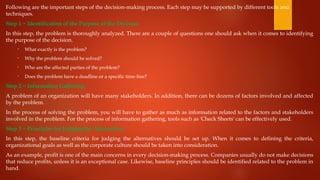Following are the important steps of the decision-making process. Each step may be supported by different tools and
techniques.
Step 1 − Identification of the Purpose of the Decision
In this step, the problem is thoroughly analyzed. There are a couple of questions one should ask when it comes to identifying
the purpose of the decision.
• What exactly is the problem?
• Why the problem should be solved?
• Who are the affected parties of the problem?
• Does the problem have a deadline or a specific time-line?
Step 2 − Information Gathering
A problem of an organization will have many stakeholders. In addition, there can be dozens of factors involved and affected
by the problem.
In the process of solving the problem, you will have to gather as much as information related to the factors and stakeholders
involved in the problem. For the process of information gathering, tools such as 'Check Sheets' can be effectively used.
Step 3 − Principles for Judging the Alternatives
In this step, the baseline criteria for judging the alternatives should be set up. When it comes to defining the criteria,
organizational goals as well as the corporate culture should be taken into consideration.
As an example, profit is one of the main concerns in every decision-making process. Companies usually do not make decisions
that reduce profits, unless it is an exceptional case. Likewise, baseline principles should be identified related to the problem in
hand.
 