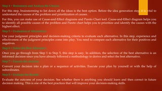 Step 4 − Brainstorm and Analyze the Choices
For this step, brainstorming to list down all the ideas is the best option. Before the idea generation step, it is vital to
understand the causes of the problem and prioritization of causes.
For this, you can make use of Cause-and-Effect diagrams and Pareto Chart tool. Cause-and-Effect diagram helps you
to identify all possible causes of the problem and Pareto chart helps you to prioritize and identify the causes with the
highest effect.
Step 5 − Evaluation of Alternatives
Use your judgment principles and decision-making criteria to evaluate each alternative. In this step, experience and
effectiveness of the judgment principles come into play. You need to compare each alternative for their positives and
negatives.
Step 6 − Select the Best Alternative
Once you go through from Step 1 to Step 5, this step is easy. In addition, the selection of the best alternative is an
informed decision since you have already followed a methodology to derive and select the best alternative.
Step 7 − Execute the decision
Convert your decision into a plan or a sequence of activities. Execute your plan by yourself or with the help of
subordinates.
Step 8 − Evaluate the Results
Evaluate the outcome of your decision. See whether there is anything you should learn and then correct in future
decision making. This is one of the best practices that will improve your decision-making skills.
 