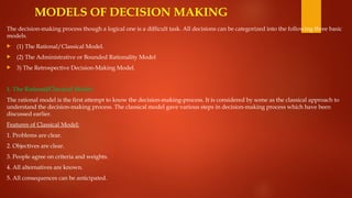 MODELS OF DECISION MAKING
The decision-making process though a logical one is a difficult task. All decisions can be categorized into the following three basic
models.
 (1) The Rational/Classical Model.
 (2) The Administrative or Bounded Rationality Model
 3) The Retrospective Decision-Making Model.
1. The Rational/Classical Model:
The rational model is the first attempt to know the decision-making-process. It is considered by some as the classical approach to
understand the decision-making process. The classical model gave various steps in decision-making process which have been
discussed earlier.
Features of Classical Model:
1. Problems are clear.
2. Objectives are clear.
3. People agree on criteria and weights.
4. All alternatives are known.
5. All consequences can be anticipated.
 