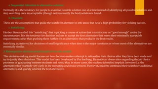 a. Sequential Attention to alternative solution:
Normally it is the tendency for people to examine possible solution one at a time instead of identifying all possible solutions and
stop searching once an acceptable (though not necessarily the best) solution is found.
b. Heuristic:
These are the assumptions that guide the search for alternatives into areas that have a high probability for yielding success.
c. Satisficing:
Herbert Simon called this “satisficing” that is picking a course of action that is satisfactory or “good enough” under the
circumstances. It is the tendency for decision makers to accept the first alternative that meets their minimally acceptable
requirements rather than pushing them further for an alternative that produces the best results.
Satisficing is preferred for decisions of small significance when time is the major constraint or where most of the alternatives are
essentially similar.
3. Retrospective decision model (implicit favorite model):
This decision­
-making model focuses on how decision-makers attempt to rationalise their choices after they have been made and
try to justify their decisions. This model has been developed by Per Soelberg. He made an observation regarding the job choice
processes of graduating business students and noted that, in many cases, the students identified implicit favorites (i.e. the
alternative they wanted) very early in the recruiting and choice process. However, students continued their search for additional
alternatives and quickly selected the best alternative.
 