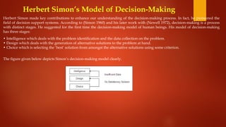 Herbert Simon’s Model of Decision-Making
Herbert Simon made key contributions to enhance our understanding of the decision-making process. In fact, he pioneered the
field of decision support systems. According to (Simon 1960) and his later work with (Newell 1972), decision-making is a process
with distinct stages. He suggested for the first time the decision-making model of human beings. His model of decision-making
has three stages:
• Intelligence which deals with the problem identification and the data collection on the problem.
• Design which deals with the generation of alternative solutions to the problem at hand.
• Choice which is selecting the ‘best’ solution from amongst the alternative solutions using some criterion.
The figure given below depicts Simon’s decision-making model clearly.
 