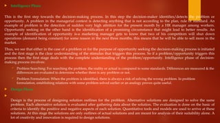  Intelligence Phase
This is the first step towards the decision-making process. In this step the decision-maker identifies/detects the problem or
opportunity. A problem in the managerial context is detecting anything that is not according to the plan, rule or standard. An
example of problem is the detection of sudden very high attrition for the present month by a HR manager among workers.
Opportunity seeking on the other hand is the identification of a promising circumstance that might lead to better results. An
example of identification of opportunity is-a marketing manager gets to know that two of his competitors will shut down
operations (demand being constant) for some reason in the next three months, this means that he will be able to sell more in the
market.
Thus, we see that either in the case of a problem or for the purpose of opportunity seeking the decision-making process is initiated
and the first stage is the clear understanding of the stimulus that triggers this process. So if a problem/opportunity triggers this
process then the first stage deals with the complete understanding of the problem/opportunity. Intelligence phase of decision-
making process involves:
 Problem Searching: For searching the problem, the reality or actual is compared to some standards. Differences are measured & the
differences are evaluated to determine whether there is any problem or not.
 Problem Formulation: When the problem is identified, there is always a risk of solving the wrong problem. In problem
formulation, establishing relations with some problem solved earlier or an analogy proves quite useful.
 Design Phase

Design is the process of designing solution outlines for the problem. Alternative solutions are designed to solve the same
problem. Each alternative solution is evaluated after gathering data about the solution. The evaluation is done on the basic of
criteria to identify the positive and negative aspects of each solution. Quantitative tools and models are used to arrive at these
solutions. At this stage the solutions are only outlines of actual solutions and are meant for analysis of their suitability alone. A
lot of creativity and innovation is required to design solutions.
 