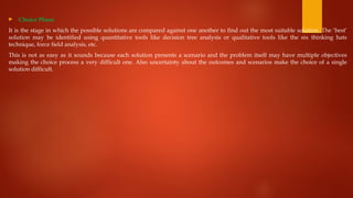  Choice Phase
It is the stage in which the possible solutions are compared against one another to find out the most suitable solution. The ‘best’
solution may be identified using quantitative tools like decision tree analysis or qualitative tools like the six thinking hats
technique, force field analysis, etc.
This is not as easy as it sounds because each solution presents a scenario and the problem itself may have multiple objectives
making the choice process a very difficult one. Also uncertainty about the outcomes and scenarios make the choice of a single
solution difficult.
 