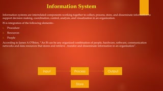 Information System
Information systems are interrelated components working together to collect, process, store, and disseminate information to
support decision making, coordination, control, analysis, and visualization in an organization.
IS is integration of the following elements:-
1. Procedure
2. Resources
3. People
According to James A O’Brien, “An IS can be any organized combination of people, hardware, software, communication
networks and data resources that stores and retrieve , transfor and disseminate information in an organisation”.
Process
Input Output
Store
 