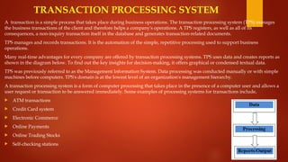 TRANSACTION PROCESSING SYSTEM
A transaction is a simple process that takes place during business operations. The transaction processing system (TPS) manages
the business transactions of the client and therefore helps a company's operations. A TPS registers, as well as all of its
consequences, a non-inquiry transaction itself in the database and generates transaction-related documents.
TPS manages and records transactions. It is the automation of the simple, repetitive processing used to support business
operations.
Many real-time advantages for every company are offered by transaction processing systems. TPS uses data and creates reports as
shown in the diagram below. To find out the key insights for decision-making, it offers graphical or condensed textual data.
TPS was previously referred to as the Management Information System. Data processing was conducted manually or with simple
machines before computers. TPS's domain is at the lowest level of an organization's management hierarchy.
A transaction processing system is a form of computer processing that takes place in the presence of a computer user and allows a
user request or transaction to be answered immediately. Some examples of processing systems for transactions include,
 ATM transactions
 Credit Card system
 Electronic Commerce
 Online Payments
 Online Trading Stocks
 Self-checking stations
 