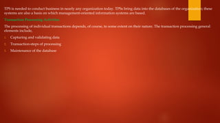 TPS is needed to conduct business in nearly any organization today. TPSs bring data into the databases of the organization; these
systems are also a basis on which management-oriented information systems are based.
Transaction Processing Activities
The processing of individual transactions depends, of course, to some extent on their nature. The transaction processing general
elements include,
1. Capturing and validating data
2. Transaction-steps of processing
3. Maintenance of the database
 