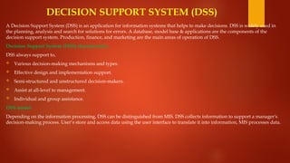 DECISION SUPPORT SYSTEM (DSS)
A Decision Support System (DSS) is an application for information systems that helps to make decisions. DSS is widely used in
the planning, analysis and search for solutions for errors. A database, model base & applications are the components of the
decision support system. Production, finance, and marketing are the main areas of operation of DSS.
Decision Support System (DSS) characteristics
DSS always support to,
 Various decision-making mechanisms and types.
 Effective design and implementation support.
 Semi-structured and unstructured decision-makers.
 Assist at all-level to management.
 Individual and group assistance.
DSS model
Depending on the information processing, DSS can be distinguished from MIS. DSS collects information to support a manager's
decision-making process. User’s store and access data using the user interface to translate it into information, MIS processes data.
 