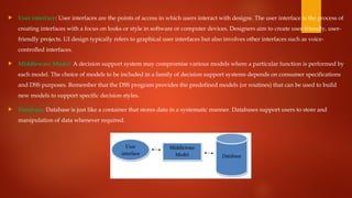  User interface: User interfaces are the points of access in which users interact with designs. The user interface is the process of
creating interfaces with a focus on looks or style in software or computer devices. Designers aim to create user-friendly, user-
friendly projects. UI design typically refers to graphical user interfaces but also involves other interfaces such as voice-
controlled interfaces.
 Middleware Model: A decision support system may compromise various models where a particular function is performed by
each model. The choice of models to be included in a family of decision support systems depends on consumer specifications
and DSS purposes. Remember that the DSS program provides the predefined models (or routines) that can be used to build
new models to support specific decision styles.
 Database: Database is just like a container that stores data in a systematic manner. Databases support users to store and
manipulation of data whenever required.
 