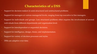 Characteristics of a DSS
• Support for decision-makers in semi-structured and unstructured problems.
• Support for managers at various managerial levels, ranging from top executive to line managers.
• Support for individuals and groups. Less structured problems often requires the involvement of several
individuals from different departments and organization level.
• Support for interdependent or sequential decisions.
• Support for intelligence, design, choice, and implementation.
• Support for variety of decision processes and styles.
• DSSs are adaptive over time.
 