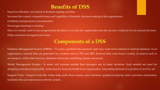Benefits of DSS
• Improves efficiency and speed of decision-making activities.
• Increases the control, competitiveness and capability of futuristic decision-making of the organization.
• Facilitates interpersonal communication.
• Encourages learning or training.
• Since it is mostly used in non-programmed decisions, it reveals new approaches and sets up new evidences for an unusual decision.
• Helps automate managerial processes.
Components of a DSS
• Database Management System (DBMS) − To solve a problem the necessary data may come from internal or external database. In an
organization, internal data are generated by a system such as TPS and MIS. External data come from a variety of sources such as
newspapers, online data services, databases (financial, marketing, human resources).
• Model Management System − It stores and accesses models that managers use to make decisions. Such models are used for
designing manufacturing facility, analyzing the financial health of an organization, forecasting demand of a product or service, etc.
• Support Tools − Support tools like online help; pulls down menus, user interfaces, graphical analysis, error correction mechanism,
facilitates the user interactions with the system.
 