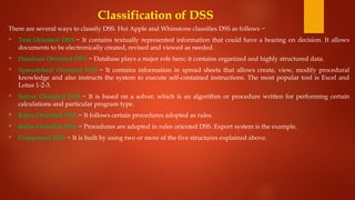 Classification of DSS
There are several ways to classify DSS. Hoi Apple and Whinstone classifies DSS as follows −
 Text Oriented DSS − It contains textually represented information that could have a bearing on decision. It allows
documents to be electronically created, revised and viewed as needed.
 Database Oriented DSS − Database plays a major role here; it contains organized and highly structured data.
 Spreadsheet Oriented DSS − It contains information in spread sheets that allows create, view, modify procedural
knowledge and also instructs the system to execute self-contained instructions. The most popular tool is Excel and
Lotus 1-2-3.
 Solver Oriented DSS − It is based on a solver, which is an algorithm or procedure written for performing certain
calculations and particular program type.
 Rules Oriented DSS − It follows certain procedures adopted as rules.
 Rules Oriented DSS − Procedures are adopted in rules oriented DSS. Export system is the example.
 Compound DSS − It is built by using two or more of the five structures explained above.
 