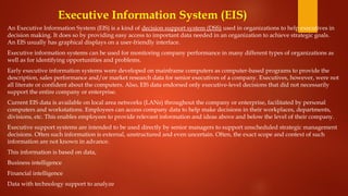 Executive Information System (EIS)
An Executive Information System (EIS) is a kind of decision support system (DSS) used in organizations to help executives in
decision making. It does so by providing easy access to important data needed in an organization to achieve strategic goals.
An EIS usually has graphical displays on a user-friendly interface.
Executive information systems can be used for monitoring company performance in many different types of organizations as
well as for identifying opportunities and problems.
Early executive information systems were developed on mainframe computers as computer-based programs to provide the
description, sales performance and/or market research data for senior executives of a company. Executives, however, were not
all literate or confident about the computers. Also, EIS data endorsed only executive-level decisions that did not necessarily
support the entire company or enterprise.
Current EIS data is available on local area networks (LANs) throughout the company or enterprise, facilitated by personal
computers and workstations. Employees can access company data to help make decisions in their workplaces, departments,
divisions, etc. This enables employees to provide relevant information and ideas above and below the level of their company.
Executive support systems are intended to be used directly by senior managers to support unscheduled strategic management
decisions. Often such information is external, unstructured and even uncertain. Often, the exact scope and context of such
information are not known in advance.
This information is based on data,
Business intelligence
Financial intelligence
Data with technology support to analyze
 