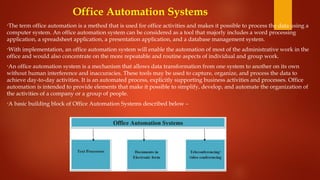 Office Automation Systems
•The term office automation is a method that is used for office activities and makes it possible to process the data using a
computer system. An office automation system can be considered as a tool that majorly includes a word processing
application, a spreadsheet application, a presentation application, and a database management system.
•With implementation, an office automation system will enable the automation of most of the administrative work in the
office and would also concentrate on the more repeatable and routine aspects of individual and group work.
•An office automation system is a mechanism that allows data transformation from one system to another on its own
without human interference and inaccuracies. These tools may be used to capture, organize, and process the data to
achieve day-to-day activities. It is an automated process, explicitly supporting business activities and processes. Office
automation is intended to provide elements that make it possible to simplify, develop, and automate the organization of
the activities of a company or a group of people.
•A basic building block of Office Automation Systems described below –
 