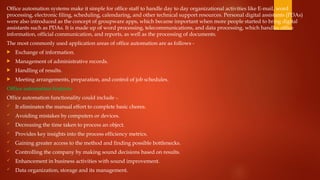 Office automation systems make it simple for office staff to handle day to day organizational activities like E-mail, word
processing, electronic filing, scheduling, calendaring, and other technical support resources. Personal digital assistants (PDAs)
were also introduced as the concept of groupware apps, which became important when more people started to bring digital
assistants such as PDAs. It is made up of word processing, telecommunications, and data processing, which handles office
information, official communication, and reports, as well as the processing of documents.
The most commonly used application areas of office automation are as follows -
 Exchange of information.
 Management of administrative records.
 Handling of results.
 Meeting arrangements, preparation, and control of job schedules.
Office automation features
Office automation functionality could include -.
 It eliminates the manual effort to complete basic chores.
 Avoiding mistakes by computers or devices.
 Decreasing the time taken to process an object.
 Provides key insights into the process efficiency metrics.
 Gaining greater access to the method and finding possible bottlenecks.
 Controlling the company by making sound decisions based on results.
 Enhancement in business activities with sound improvement.
 Data organization, storage and its management.
 