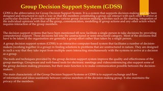 Group Decision Support System (GDSS)
GDSS is the abbreviation for Group Decision Support System. It is a system that supports decision-making and has been
designed and structured in such a way so that the members constituting a group can interact with each other to arrive at
a particular decision. It provides support for various group decision-making activities such as file sharing, integration of
the individual opinions with that of the group, communication, modelling of group actions and any other action which
requires interaction of the group members.
The decision support systems that have been mentioned till now facilitate a single person to take decisions by providing
computerized support. These decisions fall into the unstructured or semi-structured category. Most of the decisions that
have to be taken in the organisation are generally a group effort rather than taken by a single person.
A group decision support system (GDSS) is an interactive computer-based system that facilitates a number of decision-
makers (working together in a group) in finding solutions to problems that are unstructured in nature. They are designed
in such a way that they take input from multiple users interacting simultaneously with the systems to arrive at a decision
as a group.
The tools and techniques provided by the group decision support system improve the quality and effectiveness of the
group meetings. Groupware and web-based tools for electronic meetings and videoconferencing also support some of
the group decision making processes, but their main function is to make communication possible between the decision-
makers.
The main characteristic of the Group Decision Support Systems or GDSS is to support exchange and flow
of information and ideas seamlessly between various members of the decision-making group. It also maintains the
privacy of the members.
 