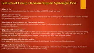 Features of Group Decision Support System(GDSS) :
1) Ease of Use :
It consists of an interactive interface that makes working with GDSS simple and easy.
2) Better Decision Making :
It provides the conference room setting and various software tools that facilitate users at different locations to make decisions
as a group resulting in better decisions.
3) Emphasis on Semi-structured and Unstructured Decisions :
It provides important information that assists middle and higher level management in making semi-structured and
unstructured decisions.
4) Specific and General Support :
The facilitator controls the different phases of the group decision support system meeting (idea generation, discussion, voting
and vote counting, etc.) what is displayed on the central screen and the type of ranking and voting that takes place, etc. In
addition, the facilitator also provides general support to the group and helps them to use the system.
5) Supports all Phases of the Decision Making :
It can support all the four phases of decision making, viz intelligence, design, choice, and implementation.
6) Supports Positive Group Behavior :
In a group meeting, as participants can share their ideas more openly without the fear of being criticized, they display more
positive group behavior towards the subject matter of the meeting.
 