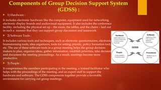 Components of Group Decision Support System
(GDSS) :
 1) Hardware :
It includes electronic hardware like the computer, equipment used for networking,
electronic display boards and audiovisual equipment. It also includes the conference
facility, including the physical set up – the room, the tables, and the chairs – laid out
in such a manner that they can support group discussion and teamwork.
 2) Software Tools :
It includes various tools and techniques, such as electronic questionnaires, electronic
brainstorming tools, idea organizers, tools for setting priority, policy formation tool,
etc. The use of these software tools in a group meeting helps the group decision-
makers to plan, organize ideas, gather information, establish priorities, take decisions
and document the meeting proceedings. As a result, meetings become more
productive.
 3) People :
It compromises the members participating in the meeting, a trained facilitator who
helps with the proceedings of the meeting, and an expert staff to support the
hardware and software. The GDSS components together provide a favorable
environment for carrying out group meetings.
 