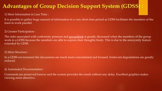 Advantages of Group Decision Support System (GDSS) :
1) More Information in Less Time :
It is possible to gather huge amount of information in a very short time period as GDSS facilitates the members of the
team to work parallel.
2) Greater Participation :
The risks associated with conformity pressure and groupthink is greatly decreased when the members of the group
work in a GDSS because the members are able to express their thoughts freely. This is due to the anonymity feature
extended by GDSS.
3) More Structure :
In a GDSS environment the discussions are much more concentrated and focused. Irrelevant degradations are greatly
reduced.
4) Automated Documentation :
Comments are preserved forever and the system provides the result without any delay. Excellent graphics makes
viewing more attractive.
 