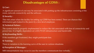 Disadvantages of GDSS :
1) Cost :
A significant amount of cost may be associated with putting up the infrastructure consisting of the
room, network connectivity and the software.
2) Security :
This risk arises when the facility for setting up GDSS has been rented. There are chances that
information gets leaked to the peers by a low-level employee.
3) Technical Failure :
The system must be properly implemented to reduce the risk associated with loss of connectivity and
power loss. It is highly dependent on LAN/WAN infrastructure and bandwidth.
4) Keyboarding Skills :
If the members get frustrated, they might participate less.
5) Training :
There is variation in the learning curve of the user in various situations.
6) Perception of Messages :
MIS-interpretations may occur in case the members communicate less verbally.
 