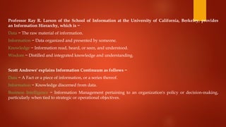 Professor Ray R. Larson of the School of Information at the University of California, Berkeley, provides
an Information Hierarchy, which is −
Data − The raw material of information.
Information − Data organized and presented by someone.
Knowledge − Information read, heard, or seen, and understood.
Wisdom − Distilled and integrated knowledge and understanding.
Scott Andrews' explains Information Continuum as follows −
Data − A Fact or a piece of information, or a series thereof.
Information − Knowledge discerned from data.
Business Intelligence − Information Management pertaining to an organization's policy or decision-making,
particularly when tied to strategic or operational objectives.
 