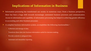 Implications of Information in Business
 Information processing has transformed our society in numerous ways. From a business perspective,
there has been a huge shift towards increasingly automated business processes and communication.
Access to information and capability of information processing has helped in achieving greater efficiency
in accounting and other business processes.
 A complete business information system, accomplishes the following functionalities −
• Collection and storage of data.
• Transform these data into business information useful for decision making.
• Provide controls to safeguard data.
• Automate and streamline reporting.
 