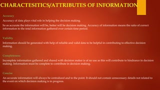 Accuracy
Accuracy of data plays vital role in helping the decision making.
So as accurate the information will be, better will be decision making. Accuracy of information means the ratio of correct
information to the total information gathered over certain time period.
Validity
Information should be generated with help of reliable and valid data to be helpful in contributing to effective decision
making.
Completeness
Incomplete information gathered and shared with decision maker is of no use as this will contribute to hindrance in decision
making. Information must be complete to contribute in decision making.
Concise
An accurate information will always be centralized and to the point. It should not contain unnecessary details not related to
the event on which decision making is in progress.
CHARACTESITICS/ATTRIBUTES OF INFORMATION
 