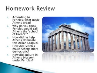 1.   According to
     Pericles, what made
     Athens great?
2.   Why do you think
     Pericles would call
     Athens the “school
     of Greece”?
3.   How did he help
     Athens dominate
     the Delian League?
4.   How did Pericles
     make Athens more
     democratic?
5.   How did culture in
     Athens blossom
     under Pericles?
 