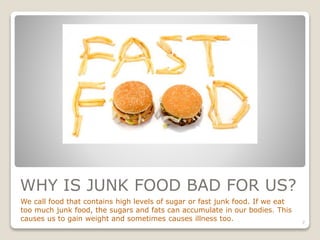 WHY IS JUNK FOOD BAD FOR US?
We call food that contains high levels of sugar or fast junk food. If we eat
too much junk food, the sugars and fats can accumulate in our bodies. This
causes us to gain weight and sometimes causes illness too. 7
 