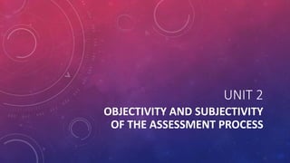 UNIT 2
OBJECTIVITY AND SUBJECTIVITY
OF THE ASSESSMENT PROCESS
 