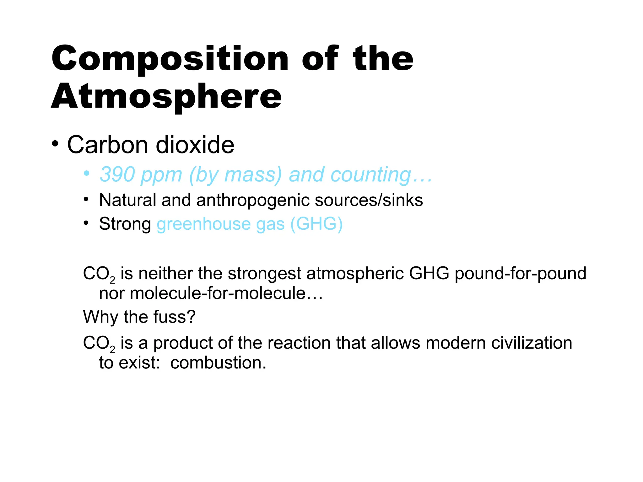 Composition of the
Atmosphere
• Carbon dioxide
• 390 ppm (by mass) and counting…
• Natural and anthropogenic sources/sinks
• Strong greenhouse gas (GHG)
CO2 is neither the strongest atmospheric GHG pound-for-pound
nor molecule-for-molecule…
Why the fuss?
CO2 is a product of the reaction that allows modern civilization
to exist: combustion.
 