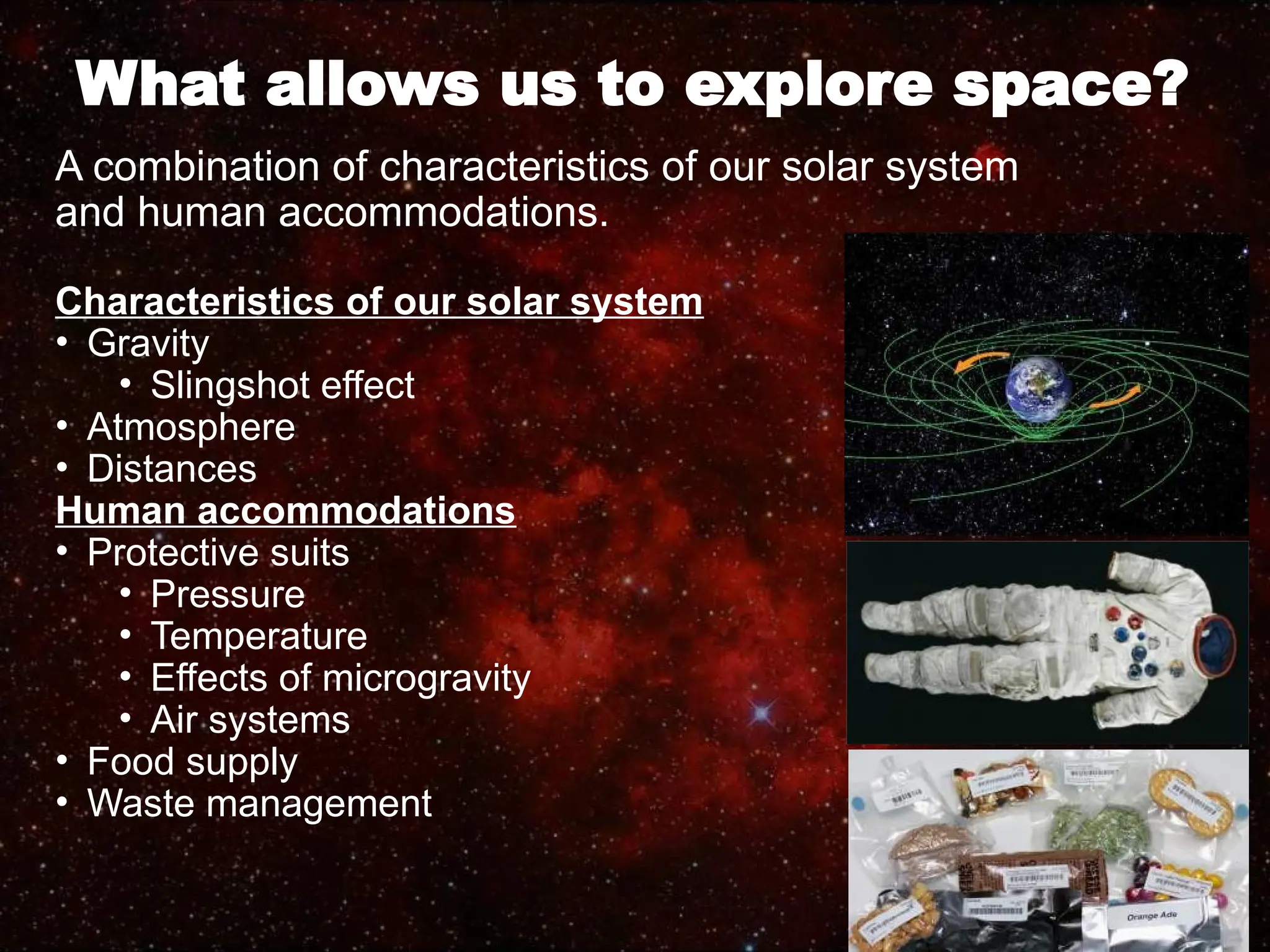 What allows us to explore space?
A combination of characteristics of our solar system
and human accommodations.
Characteristics of our solar system
• Gravity
• Slingshot effect
• Atmosphere
• Distances
Human accommodations
• Protective suits
• Pressure
• Temperature
• Effects of microgravity
• Air systems
• Food supply
• Waste management
 