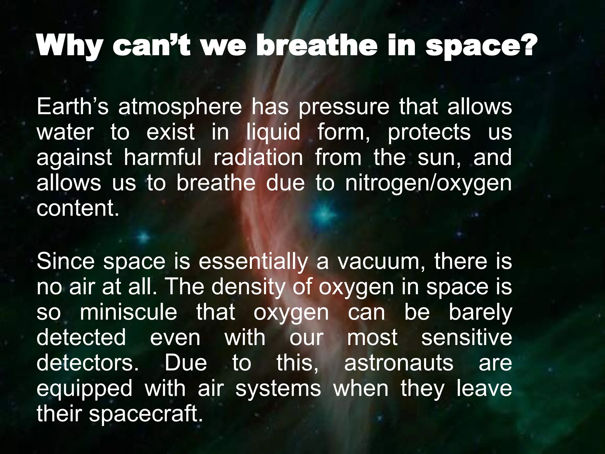 Why can’t we breathe in space?
Earth’s atmosphere has pressure that allows
water to exist in liquid form, protects us
against harmful radiation from the sun, and
allows us to breathe due to nitrogen/oxygen
content.
Since space is essentially a vacuum, there is
no air at all. The density of oxygen in space is
so miniscule that oxygen can be barely
detected even with our most sensitive
detectors. Due to this, astronauts are
equipped with air systems when they leave
their spacecraft.
 