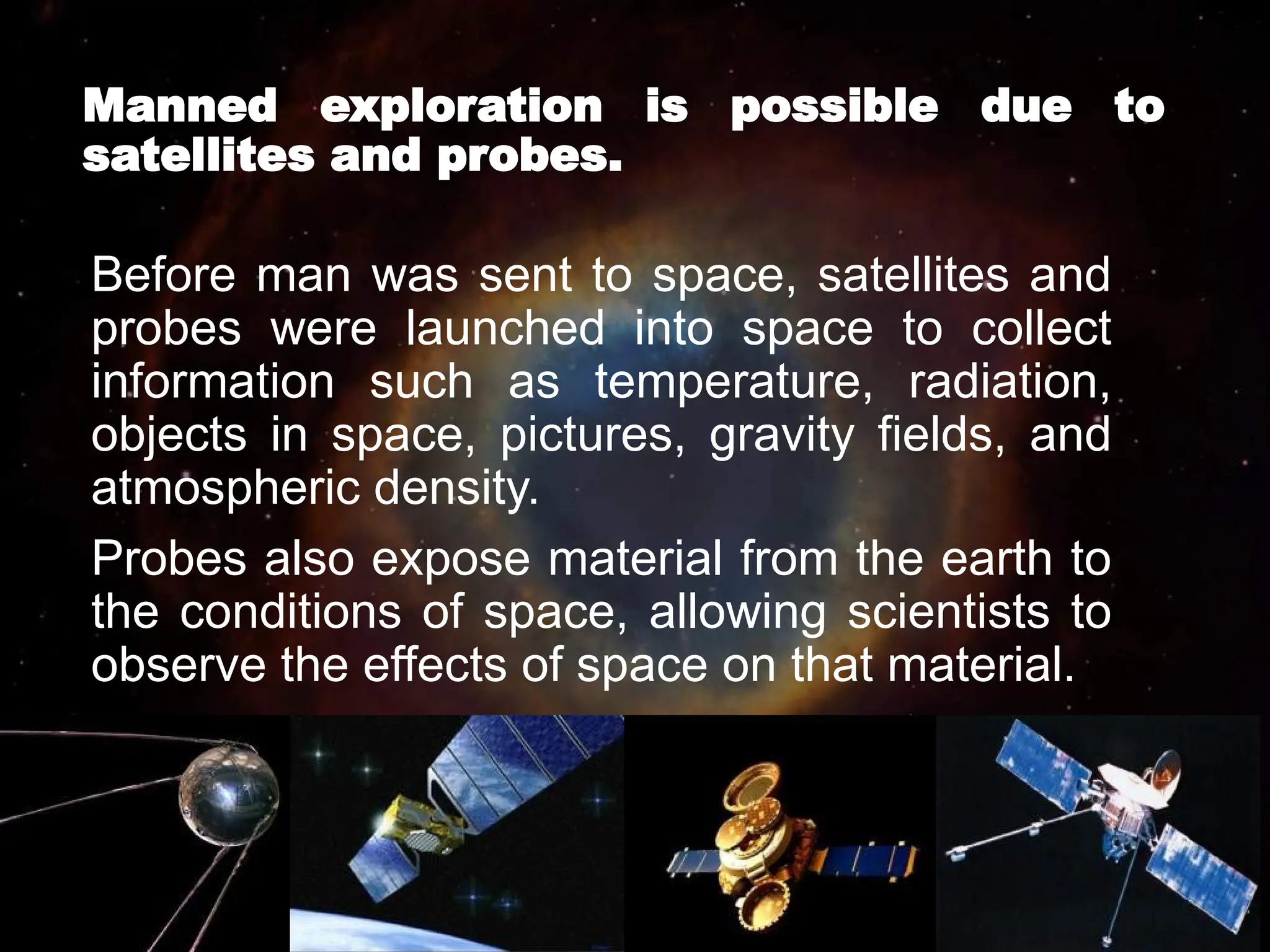 Manned exploration is possible due to
satellites and probes.
Before man was sent to space, satellites and
probes were launched into space to collect
information such as temperature, radiation,
objects in space, pictures, gravity fields, and
atmospheric density.
Probes also expose material from the earth to
the conditions of space, allowing scientists to
observe the effects of space on that material.
 